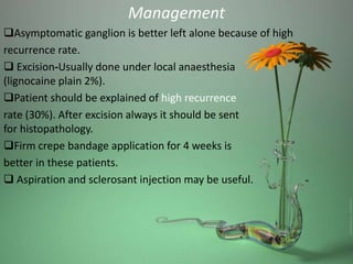 Management
Asymptomatic ganglion is better left alone because of high
recurrence rate.
Excision-Usually done under local anaesthesia
(lignocaine plain 2%).
Patient should be explained of high recurrence
rate (30%). After excision always it should be sent
for histopathology.
Firm crepe bandage application for 4 weeks is
better in these patients.
Aspiration and sclerosant injection may be useful.