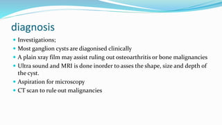 diagnosis
 Investigations;
 Most ganglion cysts are diagonised clinically
 A plain xray film may assist ruling out osteoarthritis or bone malignancies
 Ultra sound and MRI is done inorder to asses the shape, size and depth of
the cyst.
 Aspiration for microscopy
 CT scan to rule out malignancies
 