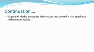 Continuation….
 Surger y:With this procedure ,the cyst and area around it that attaches it
to the joint is excised.
 