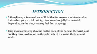 INTRODUCTION
 A Ganglion cyst is a small sac of fluid that forms over a joint or tendon.
Inside the cyst is a thick, sticky, clear, colorless, jellylike material.
Depending on the size, cyst may feel firm or spongy.
 They most commonly show up on the back of the hand at the wrist joint
but they can also develop on the palm side of the wrist, the knee and
ankle.
 