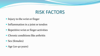 RISK FACTORS
 Injury to the wrist or finger
 Inflammation in a joint or tendon
 Repetitive wrist or finger activities
 Chronic conditions like arthritis
 Sex (females)
 Age (20-40 years)
 