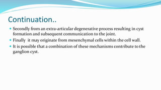 Continuation..
 Secondly from an extra-articular degenerative process resulting in cyst
formation and subsequent communication to the joint.
 Finally it may originate from mesenchymal cells within the cell wall.
 It is possible that a combination of these mechanisms contribute to the
ganglion cyst.
 