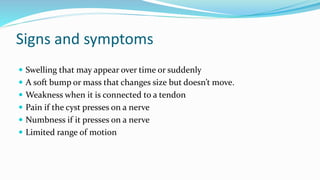 Signs and symptoms
 Swelling that may appear over time or suddenly
 A soft bump or mass that changes size but doesn’t move.
 Weakness when it is connected to a tendon
 Pain if the cyst presses on a nerve
 Numbness if it presses on a nerve
 Limited range of motion
 