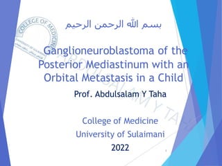 ‫الرحيم‬ ‫الرحمن‬ ‫هللا‬ ‫بسم‬
Ganglioneuroblastoma of the
Posterior Mediastinum with an
Orbital Metastasis in a Child
Prof. Abdulsalam Y Taha
College of Medicine
University of Sulaimani
2022 1
 