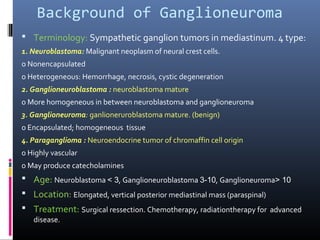 Background of Ganglioneuroma
 Terminology: Sympathetic ganglion tumors in mediastinum. 4 type:
1. Neuroblastoma: Malignant neoplasm of neural crest cells.
o Nonencapsulated
o Heterogeneous: Hemorrhage, necrosis, cystic degeneration
2. Ganglioneuroblastoma : neuroblastoma mature
o More homogeneous in between neuroblastoma and ganglioneuroma
3. Ganglioneuroma: ganlioneruroblastoma mature. (benign)
o Encapsulated; homogeneous tissue
4. Paraganglioma : Neuroendocrine tumor of chromaffin cell origin
o Highly vascular
o May produce catecholamines
 Age: Neuroblastoma < 3, Ganglioneuroblastoma 3-10, Ganglioneuroma> 10
 Location: Elongated, vertical posterior mediastinal mass (paraspinal)
 Treatment: Surgical ressection. Chemotherapy, radiationtherapy for advanced
disease.
 
