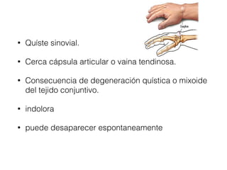 • Quíste sinovial.
• Cerca cápsula articular o vaina tendinosa.
• Consecuencia de degeneración quística o mixoide
del tejido conjuntivo.
• indolora
• puede desaparecer espontaneamente