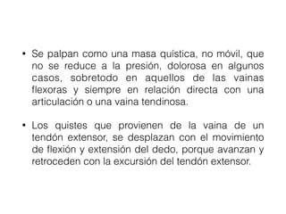 • Se palpan como una masa quística, no móvil, que
no se reduce a la presión, dolorosa en algunos
casos, sobretodo en aquellos de las vainas
flexoras y siempre en relación directa con una
articulación o una vaina tendinosa.
• Los quistes que provienen de la vaina de un
tendón extensor, se desplazan con el movimiento
de flexión y extensión del dedo, porque avanzan y
retroceden con la excursión del tendón extensor.