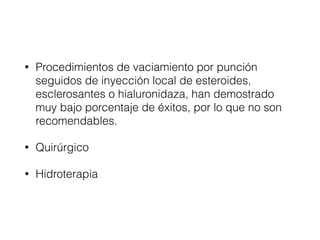 • Procedimientos de vaciamiento por punción
seguidos de inyección local de esteroides,
esclerosantes o hialuronidaza, han demostrado
muy bajo porcentaje de éxitos, por lo que no son
recomendables.
• Quirúrgico
• Hidroterapia