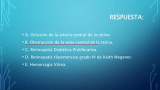 RESPUESTA:
• A. Oclusión de la arteria central de la retina.
• B. Obstrucción de la vena central de la retina.
• C. Retinopatía Diabética Proliferativa.
• D. Retinopatía Hipertensiva grado IV de Keith Wegener.
• E. Hemorragia Vítrea.
 