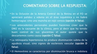 COMENTARIO SOBRE LA RESPUESTA:
• En la Oclusión de la Arteria Central de la Retina en el FO se
apreciará palidez y edema en el área isquémica y no habrá
hemorragias sino una mancha en rojo cereza (opción A falsa).
• Los antecedentes personales pueden hacernos creer que la
DM2 es la causante de la clínica, pero al decir que ha tenido
buen control de sus glucemias el autor quiere que la
descartemos como causa (opción C falsa).
• La retinopatía hipertensiva no produce disminución súbita de la
agudeza visual, sino signos de esclerosis vascular (opción D
falsa).
• El Hemovítreo se caracteriza por disminución brusca e indolora
 