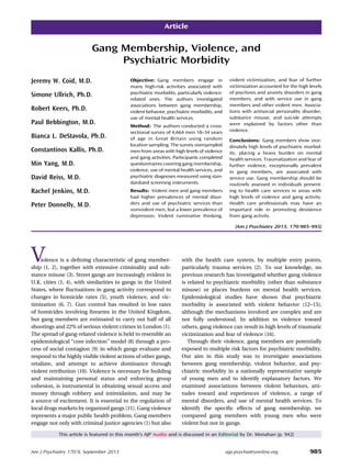 Article
Gang Membership, Violence, and
Psychiatric Morbidity
Jeremy W. Coid, M.D.
Simone Ullrich, Ph.D.
Robert Keers, Ph.D.
Paul Bebbington, M.D.
Bianca L. DeStavola, Ph.D.
Constantinos Kallis, Ph.D.
Min Yang, M.D.
David Reiss, M.D.
Rachel Jenkins, M.D.
Peter Donnelly, M.D.
Objective: Gang members engage in
many high-risk activities associated with
psychiatric morbidity, particularly violence-
related ones. The authors investigated
associations between gang membership,
violent behavior, psychiatric morbidity, and
use of mental health services.
Method: The authors conducted a cross-
sectional survey of 4,664 men 18–34 years
of age in Great Britain using random
location sampling. The survey oversampled
men from areas with high levels of violence
and gang activities. Participants completed
questionnaires covering gang membership,
violence, use of mental health services, and
psychiatric diagnoses measured using stan-
dardized screening instruments.
Results: Violent men and gang members
had higher prevalences of mental disor-
ders and use of psychiatric services than
nonviolent men, but a lower prevalence of
depression. Violent ruminative thinking,
violent victimization, and fear of further
victimization accounted for the high levels
of psychosis and anxiety disorders in gang
members, and with service use in gang
members and other violent men. Associa-
tions with antisocial personality disorder,
substance misuse, and suicide attempts
were explained by factors other than
violence.
Conclusions: Gang members show inor-
dinately high levels of psychiatric morbid-
ity, placing a heavy burden on mental
health services. Traumatization and fear of
further violence, exceptionally prevalent
in gang members, are associated with
service use. Gang membership should be
routinely assessed in individuals present-
ing to health care services in areas with
high levels of violence and gang activity.
Health care professionals may have an
important role in promoting desistence
from gang activity.
(Am J Psychiatry 2013; 170:985–993)
Violence is a deﬁning characteristic of gang member-
ship (1, 2), together with extensive criminality and sub-
stance misuse (3). Street gangs are increasingly evident in
U.K. cities (1, 4), with similarities to gangs in the United
States, where ﬂuctuations in gang activity correspond to
changes in homicide rates (5), youth violence, and vic-
timization (6, 7). Gun control has resulted in low rates
of homicides involving ﬁrearms in the United Kingdom,
but gang members are estimated to carry out half of all
shootings and 22% of serious violent crimes in London (1).
The spread of gang-related violence is held to resemble an
epidemiological “core infection” model (8) through a pro-
cess of social contagion (9) in which gangs evaluate and
respond to the highly visible violent actions of other gangs,
retaliate, and attempt to achieve dominance through
violent retribution (10). Violence is necessary for building
and maintaining personal status and enforcing group
cohesion, is instrumental in obtaining sexual access and
money through robbery and intimidation, and may be
a source of excitement. It is essential to the regulation of
local drugs markets by organized gangs (11). Gang violence
represents a major public health problem. Gang members
engage not only with criminal justice agencies (1) but also
with the health care system, by multiple entry points,
particularly trauma services (2). To our knowledge, no
previous research has investigated whether gang violence
is related to psychiatric morbidity (other than substance
misuse) or places burdens on mental health services.
Epidemiological studies have shown that psychiatric
morbidity is associated with violent behavior (12–15),
although the mechanisms involved are complex and are
not fully understood. In addition to violence toward
others, gang violence can result in high levels of traumatic
victimization and fear of violence (16).
Through their violence, gang members are potentially
exposed to multiple risk factors for psychiatric morbidity.
Our aim in this study was to investigate associations
between gang membership, violent behavior, and psy-
chiatric morbidity in a nationally representative sample
of young men and to identify explanatory factors. We
examined associations between violent behaviors, atti-
tudes toward and experiences of violence, a range of
mental disorders, and use of mental health services. To
identify the speciﬁc effects of gang membership, we
compared gang members with young men who were
violent but not in gangs.
This article is featured in this month’s AJP Audio and is discussed in an Editorial by Dr. Monahan (p. 942)
Am J Psychiatry 170:9, September 2013 ajp.psychiatryonline.org 985
 