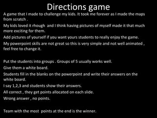Directions game 
A game that I made to challenge my kids. It took me forever as I made the maps 
from scratch . 
My kids loved it rhough and I think having pictures of myself made it that much 
more exciting for them. 
Add pictures of yourself if you want yours students to really enjoy the game. 
My powerpoint skills are not great so this is very simple and not well animated , 
feel free to change it. 
Put the students into groups . Groups of 5 usually works well. 
Give them a white board. 
Students fill in the blanks on the powerpoint and write their answers on the 
white board. 
I say 1,2,3 and students show their answers. 
All correct , they get points allocated on each slide. 
Wrong answer , no points. 
Team with the most points at the end is the winner. 
 