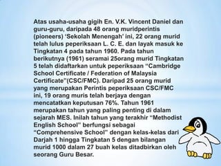 Atas usaha-usaha gigih En. V.K. Vincent Daniel dan
guru-guru, daripada 48 orang muridperintis
(pioneers) „Sekolah Menengah‟ ini, 22 orang murid
telah lulus peperiksaan L. C. E. dan layak masuk ke
Tingkatan 4 pada tahun 1960. Pada tahun
berikutnya (1961) seramai 25orang murid Tingkatan
5 telah didaftarkan untuk peperiksaan “Cambridge
School Certificate / Federation of Malaysia
Certificate”(CSC/FMC). Daripad 25 orang murid
yang merupakan Perintis peperiksaan CSC/FMC
ini, 19 orang muris telah berjaya dengan
mencatatkan keputusan 76%. Tahun 1961
merupakan tahun yang paling penting di dalam
sejarah MES. Inilah tahun yang terakhir “Methodist
English School” berfungsi sebagai
“Comprehensive School” dengan kelas-kelas dari
Darjah 1 hingga Tingkatan 5 dengan bilangan
murid 1000 dalam 27 buah kelas ditadbirkan oleh
seorang Guru Besar.
 