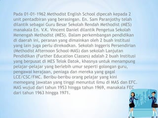 Pada 01-01-1962 Methodist English School dipecah kepada 2
unit pentadbiran yang berasingan. En. Sam Paranjothy telah
dilantik sebagai Guru Besar Sekolah Rendah Methodist (MES)
manakala En. V.K. Vincent Daniel dilantik Pengetua Sekolah
Menengah Methodist (MES). Dalam perkembangan pendidikan
di daerah ini, peranan yang dimainkan oleh 2 buah institusi
yang lain juga perlu direkodkan. Sekolah Inggeris Persendirian
(Methodist Afternoon School-MAS) dan sekolah Lanjutan
Pendidikan (Further Education Classes) adalah 2 buah Institusi
yang berpusat di MES Telok Datok, khasnya untuk menampung
pelajar-pelajar yang berlebih umur seperti golongan guru,
pengawai kerajaan, peniaga dan mereka yang gagal
LCE/CSC/FMC. Beribu-beribu orang pelajar yang kini
memegang jawatan yang tinggi menuntut ilmu di MAS dan EFC.
MAS wujud dari tahun 1953 hingga tahun 1969, manakala FEC
dari tahun 1963 hingga 1971.
 