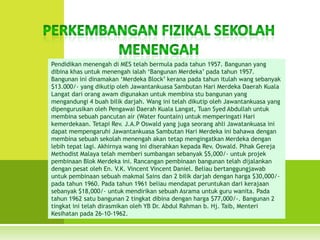 Pendidikan menengah di MES telah bermula pada tahun 1957. Bangunan yang
dibina khas untuk menengah ialah ‘Bangunan Merdeka’ pada tahun 1957.
Bangunan ini dinamakan ‘Merdeka Block’ kerana pada tahun itulah wang sebanyak
$13.000/- yang dikutip oleh Jawantankuasa Sambutan Hari Merdeka Daerah Kuala
Langat dari orang awam digunakan untuk membina stu bangunan yang
mengandungi 4 buah bilik darjah. Wang ini telah dikutip oleh Jawantankuasa yang
dipengurusikan oleh Pengawai Daerah Kuala Langat, Tuan Syed Abdullah untuk
membina sebuah pancutan air (Water fountain) untuk memperingati Hari
kemerdekaan. Tetapi Rev. J.A.P Oswald yang juga seorang ahli Jawatankuasa ini
dapat mempengaruhi Jawantankuasa Sambutan Hari Merdeka ini bahawa dengan
membina sebuah sekolah menengah akan tetap mengingatkan Merdeka dengan
lebih tepat lagi. Akhirnya wang ini diserahkan kepada Rev. Oswald. Pihak Gereja
Methodist Malaya telah memberi sumbangan sebanyak $5,000/- untuk projek
pembinaan Blok Merdeka ini. Rancangan pembinaan bangunan telah dijalankan
dengan pesat oleh En. V.K. Vincent Vincent Daniel. Beliau bertanggungjawab
untuk pembinaan sebuah makmal Sains dan 2 bilik darjah dengan harga $30,000/-
pada tahun 1960. Pada tahun 1961 beliau mendapat peruntukan dari kerajaan
sebanyak $18,000/- untuk mendirikan sebuah Asrama untuk guru wanita. Pada
tahun 1962 satu bangunan 2 tingkat dibina dengan harga $77,000/-. Bangunan 2
tingkat ini telah dirasmikan oleh YB Dr. Abdul Rahman b. Hj. Taib, Menteri
Kesihatan pada 26-10-1962.
 