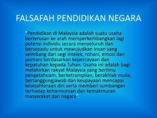FALSAFAH PENDIDIKAN NEGARA
 “Pendidikan di Malaysia adalah suatu usaha
 berterusan ke arah memperkembangkan lagi
 potensi individu secara menyeluruh dan
 bersepadu untuk mewujudkan insan yang
 seimbang dari segi intelek, rohani, emosi dan
 jasmani berdasarkan kepercayaan dan
 kepatuhan kepada Tuhan. Usaha ini adalah bagi
 melahirkan rakyat Malaysia yang berilmu
 pengetahuam, berketrampilan, berakhlak mulia,
 bertanggungjawab dan keupayaan mencapai
 kesejahteraan diri serta memberi sumbangan
 terhadap keharmonian dan kemakmuran
 masyarakat dan negara”.
 