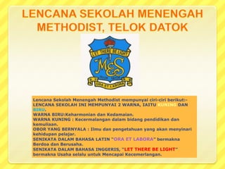 Lencana Sekolah Menengah Methodist mempunyai ciri-ciri berikut:-
LENCANA SEKOLAH INI MEMPUNYAI 2 WARNA, IAITU KUNING DAN
BIRU.
WARNA BIRU:Keharmonian dan Kedamaian.
WARNA KUNING : Kecermalangan dalam bidang pendidikan dan
kemuliaan.
OBOR YANG BERNYALA : Ilmu dan pengetahuan yang akan menyinari
kehidupan pelajar.
SENIKATA DALAM BAHASA LATIN “ORA ET LABORA” bermakna
Berdoa dan Berusaha.
SENIKATA DALAM BAHASA INGGERIS, “LET THERE BE LIGHT”
bermakna Usaha selalu untuk Mencapai Kecemerlangan.
 