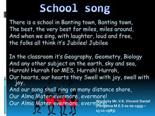 There is a school in Banting town, Banting town,
The best, the very best for miles, miles around,
And when we sing, with laughter, loud and free,
the folks all think it’s Jubilee! Jubilee

In the classroom it’s Geography, Geometry, Biology
And any other subject on the earth, sky and sea,
Hurrah! Hurrah for MES, Hurrah! Hurrah,
Our hearts, our hearts they Swell with joy, swell with
  joy,
And our song shall ring on many distance shore,
Our Alma Mater evermore, evermore!
Our Alma Mater evermore, evermore! by Mr. V.K.01-02-1959 –
                                 Words
                                 (Pengetua M.E.S
                                                 Vincent Daniel

                                      15-11-1983)
 