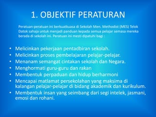 1. OBJEKTIF PERATURAN
    Peratuan-peratuan ini berkuatkuasa di Sekolah Men. Methodist (MES) Telok
    Datok sahaja untuk menjadi panduan kepada semua pelajar semasa mereka
    berada di sekolah ini. Peratuan ini mesti dipatuhi bagi :


• Melicinkan pekerjaan pentadbiran sekolah.
• Melicinkan proses pembelajaran pelajar-pelajar.
• Menanam semangat cintakan sekolah dan Negara.
• Menghormati guru-guru dan rakan
• Membentuk perpaduan dan hidup berharmoni
• Mencapai matlamat persekolahan yang maksima di
  kalangan pelajar-pelajar di bidang akademik dan kurikulum.
• Membentuk insan yang seimbang dari segi intelek, jasmani,
  emosi dan rohani.
 