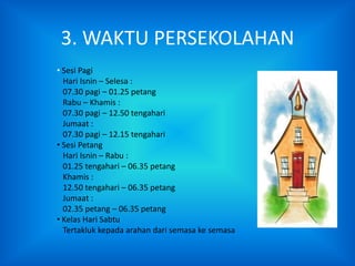 3. WAKTU PERSEKOLAHAN
• Sesi Pagi
  Hari Isnin – Selesa :
  07.30 pagi – 01.25 petang
  Rabu – Khamis :
  07.30 pagi – 12.50 tengahari
  Jumaat :
  07.30 pagi – 12.15 tengahari
• Sesi Petang
  Hari Isnin – Rabu :
  01.25 tengahari – 06.35 petang
  Khamis :
  12.50 tengahari – 06.35 petang
  Jumaat :
  02.35 petang – 06.35 petang
• Kelas Hari Sabtu
  Tertakluk kepada arahan dari semasa ke semasa
 