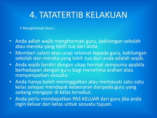 4. TATATERTIB KELAKUAN
     Menghormati Guru :


• Anda adlah wajib menghormati guru, kakitangan sekolah
  atau mereka yang lebih tua dari anda
• Memberi salam atau ucap selamat kepada guru, kakitangan
  sekolah dan mereka yang lebih tua dari anda adalah wajib.
• Anda wajib berdiri dengan sikap hormat sempurna apabila
  berhadapan dengan guru bagi menerima arahan atau
  menyampaikan sesuatu.
• Anda hanya boleh meninggalkan atau memasuki satu-satu
  kelas selepas mendapat kebenaran daripada guru yang
  sedang mengajar di kelas tersebut.
• Anda perlu mendapatkan PAS KELUAR dari guru jika anda
  ingin keluar dari kelas untuk sesuatu tujuan.
 
