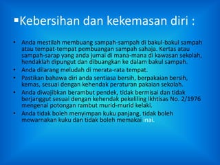 Kebersihan dan kekemasan diri :
• Anda mestilah membuang sampah-sampah di bakul-bakul sampah
  atau tempat-tempat pembuangan sampah sahaja. Kertas atau
  sampah-sarap yang anda jumai di mana-mana di kawasan sekolah,
  hendaklah dipungut dan dibuangkan ke dalam bakul sampah.
• Anda dilarang meludah di merata-rata tempat.
• Pastikan bahawa diri anda sentiasa bersih, berpakaian bersih,
  kemas, sesuai dengan kehendak peraturan pakaian sekolah.
• Anda diwajibkan berambut pendek, tidak bermisai dan tidak
  berjanggut sesuai dengan kehendak pekeliling Ikhtisas No. 2/1976
  mengenai potongan rambut murid-murid kelaki.
• Anda tidak boleh menyimpan kuku panjang, tidak boleh
  mewarnakan kuku dan tidak boleh memakai inai.
 