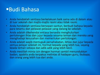 Budi Bahasa
• Anda hendaklah sentiasa berkelakuan baik sama ada di dalam atau
  di luar sekolah dan majlis-majlis rasmi atau tidak rasmi.
• Anda hendaklah sentiasa bersopan-santun, berbudi bahasa kepada
  para tetamu dan pelawat-pelawat yang datang ke sekolah.
• Anda adalah dikehendai entiasa bersedia menghulurkan
  pertolongan ihlas dan jujur kepada sesama teman dan mereka yang
  menghadapi kesusahan dan memerlukan pertolongan.
• Anda adalah wajib memupuk persahabatan, ikhlas dan jujur kepada
  semua pelajar sekolah ini, hormat kepada yang lebih tua, sayang
  keada teman sebaya dan adik-adik yang lebih kecil.
• Anda mestilah minta izin dengan hormat sambil menundukkan
  badan, apabila anda terpaksa melintas di hadapan guru, ibubapa,
  dan orang yang lebih tua dari anda.
 