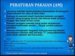 PERATURAN PAKAIAN (AM)
0 Lencana sekolah mesti sentiasa disematkan di bahagian
  dada sebelah kiri atau di atas saku.
0 Semasa di sekolah mesti memakai pakaian seragam
  sekolah yang lengkap bersih dan kemas tidak terlaulu
  longgar dan tidak terlalu ketat.
0 Pakaian seragam sekolah tidak boleh diubahsuai
  mengikut kehendak sendiri. ( Rujuk contoh pakaian
  sekolah)
0 Semasa menghadiri kegiatan kokurikulum hendaklah
  berpakaian sekolah atay berbaju “T” yang dibenarkan
  oleh pihak sekolah dan bersukan :
 Lelaki
Baju “T” putih atau baju “T” rasmi dan berseluar pendek (biru atau hitam) atau
seluar sukan (track bottom).
Perempuan
Seluar sukan sesuai berwarna biru atau hitam dan berbaju berlengan (Baju “T”
berlengan dibenarkan).
  ( Semua pelajar digalakkan memakai seluar panjang )
 