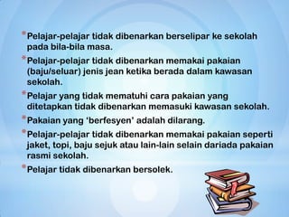 * Pelajar-pelajar tidak dibenarkan berselipar ke sekolah
 pada bila-bila masa.
* Pelajar-pelajar tidak dibenarkan memakai pakaian
 (baju/seluar) jenis jean ketika berada dalam kawasan
 sekolah.
* Pelajar yang tidak mematuhi cara pakaian yang
 ditetapkan tidak dibenarkan memasuki kawasan sekolah.
* Pakaian yang „berfesyen‟ adalah dilarang.
* Pelajar-pelajar tidak dibenarkan memakai pakaian seperti
 jaket, topi, baju sejuk atau lain-lain selain dariada pakaian
 rasmi sekolah.
* Pelajar tidak dibenarkan bersolek.
 