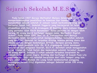 Sejarah Sekolah M.E.S
    Pada tahun 1927 Geraja Methodist Malaya dalam usaha
memperkembangkan pendidikan ke kawasan luar bandar telah
menubuhkan sebuah sekolah di sebuah rumah berbumbung atap dan
berlantai tanah liat. Sekolah Inggeris yang bersejarah ini telah
ditubuhkan oleh Rev. S.M.Arumugam di Banting. Guru bahasa Inggeris
yang pertama ialah Encik Ganamoney. Kelas pertama ini dengan lebih
kurang 40 orang murid berfungsi dengan nama ‘Methodist English
School’. Pada tahun 1931 Rev. S. S. Pakianathan dari Gereja
Methodist telah berusaha untuk memperkukuhkan kedudukan sekolah
yang kecil ini. Sekolah ini terpaksa ditutup semasa perang dunia dan
dibuka semula dengan kedatangan British. Selepas perang dunia,
seorang tokoh pendidik iaitu En. G.S Argumugam telah mendapat
kebenaran dari pengawai Daerah, En.P.H. Setehell untuk menggunakan
Kelab Stonor di Telok Datok dan memulakan sekolah tersebut dengan
60 orang murid. Selepas 2 tahun sekolah terpaksa berpindah ke
sebuah kedai di jalan Jugra, Banting dan berfungsi di bawah Puan Lily
Bastiampilay. Dari sini sekolah berpindah dari satu tempat yang lain.
Pada tahun 1951 Madam Chi Liung telah membenarkan panggung
wayangnya(Golden City) digunakan sebagai Sekolah untuk 100 orang
murid.
 