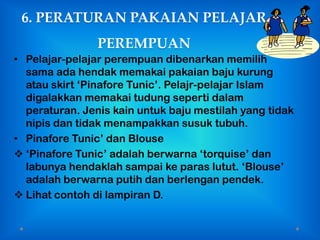 6. PERATURAN PAKAIAN PELAJAR
                PEREMPUAN
• Pelajar-pelajar perempuan dibenarkan memilih
  sama ada hendak memakai pakaian baju kurung
  atau skirt „Pinafore Tunic‟. Pelajr-pelajar Islam
  digalakkan memakai tudung seperti dalam
  peraturan. Jenis kain untuk baju mestilah yang tidak
  nipis dan tidak menampakkan susuk tubuh.
• Pinafore Tunic‟ dan Blouse
 „Pinafore Tunic‟ adalah berwarna „torquise‟ dan
  labunya hendaklah sampai ke paras lutut. „Blouse‟
  adalah berwarna putih dan berlengan pendek.
 Lihat contoh di lampiran D.
 