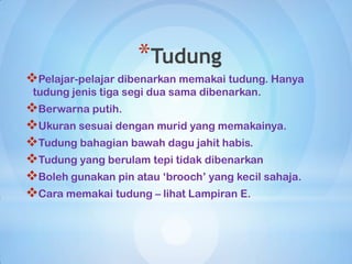 *Tudung
Pelajar-pelajar dibenarkan memakai tudung. Hanya
 tudung jenis tiga segi dua sama dibenarkan.
Berwarna putih.
Ukuran sesuai dengan murid yang memakainya.
Tudung bahagian bawah dagu jahit habis.
Tudung yang berulam tepi tidak dibenarkan
Boleh gunakan pin atau „brooch‟ yang kecil sahaja.
Cara memakai tudung – lihat Lampiran E.
 
