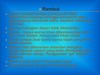  Rambut
   Rambut pelajar-pelajar perempuan tidak
    dibenarkan panjang sehingga mencecah bahu.
    Jika panjang mencecah bahu, mestilah diikat satu
    atau dua.
   Rambut bahagian depan tidak dibenarkan.
   Ruben – hanya warna hitam dibenmenutupi dahi
    dan mesti disepit. Hanya sepit hitam arkan.
   Cetak rambut (hair band) warna hitam yang kecil
    boleh dipakai.
   Rambut tida dibenarkan didandan mengikut
    fesyen kecuali seperti yang telah ditentukan oleh
    pihak sekolah sahaja. Penggunaan „gel‟ adalah
    dilarang.
   Rambut tidak boleh diwarnakan (dye).
   Rambut fesyen berekor tidak dibenarkan.
 