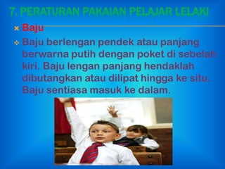 7. PERATURAN PAKAIAN PELAJAR LELAKI
 Baju
 Baju berlengan pendek atau panjang
  berwarna putih dengan poket di sebelah
  kiri. Baju lengan panjang hendaklah
  dibutangkan atau dilipat hingga ke situ.
  Baju sentiasa masuk ke dalam.
 