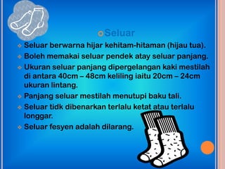  Seluar
 Seluar berwarna hijar kehitam-hitaman (hijau tua).
 Boleh memakai seluar pendek atay seluar panjang.

 Ukuran seluar panjang dipergelangan kaki mestilah
  di antara 40cm – 48cm keliling iaitu 20cm – 24cm
  ukuran lintang.
 Panjang seluar mestilah menutupi baku tali.

 Seluar tidk dibenarkan terlalu ketat atau terlalu
  longgar.
 Seluar fesyen adalah dilarang.
 