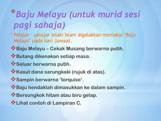 *Baju Melayu (untuk murid sesi
 pagi sahaja)
* Pelajar – pelajar lelaki Islam digalakkan memakai ‘Baju
  Melayu’ pada hari Jumaat.
Baju Melayu – Cekak Musang berwarna putih.
Butang dikenakan setiap masa.
Seluar berwarna putih.
Kasut dana sarungkaki (rujuk di atas).
Sampin berwarna „torquise‟.
Baju hendaklah dimasukkan ke dalam sampin.
Bersongkok hitam atau biru gelap.
Lihat contoh di Lampiran C.
 