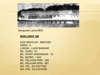 Bangunan Lama MES

 MAKLUMAT AM

 KOD SEKOLAH : BEB1069
 GRED : A
 LOKASI : LUAR BANDAR
 BIL. GURU : 81
 BIL. STAFF SOKONGAN : 10
 BIL. MURID : 1424
 BIL. PELAJAR PMR : 289
 BIL. PELAJAR SPM : 267
 NO. TEL : 03-31871532
 NO. FAX : 03-31818708
 