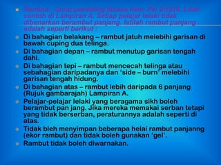    Rambut : Surat pekeliling Iktisas kem. Pel 2/1976. Lihat
    contoh di Lampiran A. Setiap pelajar lelaki tidak
    dibenarkan berambut panjang. Istilah rambut panjang
    adalah seperti berikut :
   Di bahagian belakang – rambut jatuh melebihi garisan di
    bawah cuping dua telinga.
   Di bahagian depan – rambut menutup garisan tengah
    dahi.
   Di bahagian tepi – rambut mencecah telinga atau
    sebahagian daripadanya dan „side – burn‟ melebihi
    garisan tengah hidung.
   Di bahagian atas – rambut lebih daripada 6 panjang
    (Rujuk gambarajah) Lampiran A.
   Pelajar-pelajar lelaki yang beragama sikh boleh
    berambut pan jang. Jika mereka memakai serban tetapi
    yang tidak berserban, peraturannya adalah seperti di
    atas.
   Tidak bleh menyimpan beberapa helai rambut panjanng
    (ekor rambut) dan tidak boleh gunakan „gel‟.
   Rambut tidak boleh diwarnakan.
 