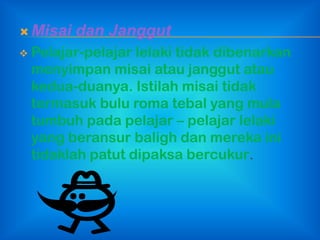  Misai   dan Janggut
   Pelajar-pelajar lelaki tidak dibenarkan
    menyimpan misai atau janggut atau
    kedua-duanya. Istilah misai tidak
    termasuk bulu roma tebal yang mula
    tumbuh pada pelajar – pelajar lelaki
    yang beransur baligh dan mereka ini
    tidaklah patut dipaksa bercukur.
 