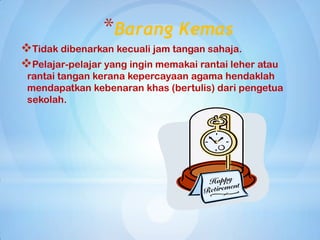 *Barang Kemas
Tidak dibenarkan kecuali jam tangan sahaja.
Pelajar-pelajar yang ingin memakai rantai leher atau
 rantai tangan kerana kepercayaan agama hendaklah
 mendapatkan kebenaran khas (bertulis) dari pengetua
 sekolah.
 