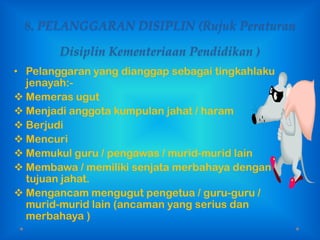 8. PELANGGARAN DISIPLIN (Rujuk Peraturan

        Disiplin Kementeriaan Pendidikan )
• Pelanggaran yang dianggap sebagai tingkahlaku
  jenayah:-
 Memeras ugut
 Menjadi anggota kumpulan jahat / haram
 Berjudi
 Mencuri
 Memukul guru / pengawas / murid-murid lain
 Membawa / memiliki senjata merbahaya dengan
  tujuan jahat.
 Mengancam mengugut pengetua / guru-guru /
  murid-murid lain (ancaman yang serius dan
  merbahaya )
 