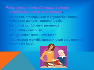 Pelanggaran yang dianggap sebagai
  tingkahlaku lucah atau biadab:-
 Membaca, meninjau dan menyebarkan bahan -
  bahan dan gambar - gambar lucah.
 Mengintai murid murid perempuan.
 Bercumbu – cumbuan
 Menggunakan kata – kata lucah
 Melukis atau memiliki gambar lucah atau menulis
  kata – kata lucah.
 