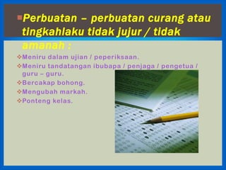 Perbuatan – perbuatan curang atau
 tingkahlaku tidak jujur / tidak
 amanah :
Meniru dalam ujian / peperiksaan.
Meniru tandatangan ibubapa / penjaga / pengetua /
 guru – guru.
Bercakap bohong.
Mengubah markah.
Ponteng kelas.
 