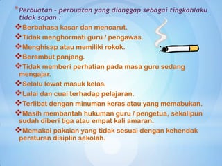 * Perbuatan – perbuatan yang dianggap sebagai tingkahlaku
 tidak sopan :
Berbahasa kasar dan mencarut.
Tidak menghormati guru / pengawas.
Menghisap atau memiliki rokok.
Berambut panjang.
Tidak memberi perhatian pada masa guru sedang
 mengajar.
Selalu lewat masuk kelas.
Lalai dan cuai terhadap pelajaran.
Terlibat dengan minuman keras atau yang memabukan.
Masih membantah hukuman guru / pengetua, sekalipun
 sudah diberi tiga atau empat kali amaran.
Memakai pakaian yang tidak sesuai dengan kehendak
 peraturan disiplin sekolah.
 