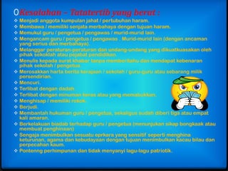 0 Kesalahan – Tatatertib yang berat :
 Menjadi anggota kumpulan jahat / pertubuhan haram.
 Membawa / memiliki senjata merbahaya dengan tujuan haram.
 Memukul guru / pengetua / pengawas / murid-murid lain.
 Mengancam guru / pengetua / pengawas . Murid-murid lain (dengan ancaman
  yang serius dan merbahaya).
 Melanggar peraturan-peraturan dan undang-undang yang dikuatkuasakan oleh
  pihak sekoklah atau pejabat pendidikan.
 Menulis kepada surat khabar tanpa memberitahu dan mendapat kebenaran
  pihak sekolah / pengetua.
 Merosakkan harta berita kerajaan / sekolah / guru-guru atau sebarang milik
  persendirian.
 Mencuri.
 Terlibat dengan dadah.
 Terlibat dengan minuman keras atau yang memabukkan.
 Menghisap / memiliki rokok.
 Berjudi.
 Membantah hukuman guru / pengetua, sekaligus sudah diberi tiga atau empat
  kali amaran.
 Berkelakuan biadab terhadap guru / pengetua (menunjukan sikap bongkaak atau
  membuat penghinaan)
 Sengaja menimbulkan sesuatu eprkara yang sensitif seperti menghina
  keturunan, agama dan kebudayaan dengan tujuan menimbulkan kacau bilau dan
  perpecahan kaum.
 Pontenng perhimpunan dan tidak menyanyi lagu-lagu patriotik.
 