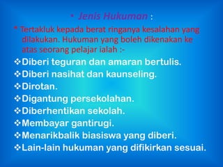 • Jenis Hukuman :
* Tertakluk kepada berat ringanya kesalahan yang
  dilakukan. Hukuman yang boleh dikenakan ke
  atas seorang pelajar ialah :-
Diberi teguran dan amaran bertulis.
Diberi nasihat dan kaunseling.
Dirotan.
Digantung persekolahan.
Diberhentikan sekolah.
Membayar gantirugi.
Menarikbalik biasiswa yang diberi.
Lain-lain hukuman yang difikirkan sesuai.
 