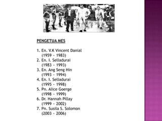 PENGETUA MES

1. En. V.K Vincent Danial
   (1959 ~ 1983)
2. En. I. Selladurai
   (1983 ~ 1993)
3. En. Ang Seng Hin
   (1993 ~ 1994)
4. En. I. Selladurai
   (1995 ~ 1998)
5. Pn. Alice Goerge
   (1998 ~ 1999)
6. Dr. Hannah Pillay
   (1999 ~ 2002)
7. Pn. Susila S. Solomon
   (2003 ~ 2006)
 