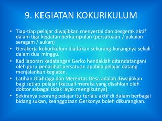 9. KEGIATAN KOKURIKULUM
• Tiap-tiap pelajar diwajibkan menyertai dan bergerak aktif
  dalam tiga kegiatan berkumpulan (persatuaan / pakaian
  seragam / sukan)
• Gerakerja kokurikulum diadakan sekurang-kurangnya sekali
  dalam dua minggu.
• Kad laporan kedatangan Gerko hendaklah ditandatangani
  oleh guru penasihat persatuan apabila pelajar datang
  menjalankan kegiatan.
• Latihan Olahraga dan Merentas Desa adalah diwajibkan
  bagi setiap pelajar (kecuali mereka yang disahkan oleh
  doktor sebagai tidak layak mengikutnya).
• Sekiranya seorang pelajar itu terlalu aktif di dalam berbagai
  bidang sukan, keanggotaan Gerkonya boleh dikurangkan.
 