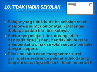 10. TIDAK HADIR SEKOLAH


 Pelajar yang tidak hadir ke sekolah mesti
  membawa surat doktor atau keterangan
  ibubapa padaa hari berikutnya.
 Sekiranya pelajar tidak datang lebih
  daripada tiga (3) hari, hendaklah ibubapa
  memberitahu pihak sekolah secara bertulis
  dengan segera.
 Pihak sekolah akan menghantar surat
  peringatan sekiranya pelajar tidak datang
  lebij daripada tiga (3) hari – lihat lampiran F.
 