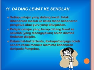 11. DATANG LEWAT KE SEKOLAH

 Setiap pelajar yang datang lewat, tidak
  dibenarkan masuk ke kelas tanpa kebenaran
  pengetua atau guru yang ditugaskan.
 Pelajar-pelajar yang kerap datang lewat ke
  sekolah (yang disengajakan) boleh diambil
  tindakan disiplin.
 Dalam hal-hal tertentu, ibubapa/penjaga boleh
  secara rasmi menulis meminta kebenaran
  daripada Pengetua.
 